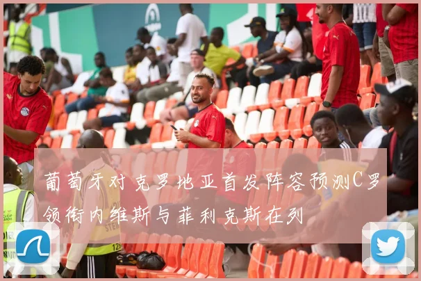 葡萄牙对克罗地亚首发阵容预测C罗领衔内维斯与菲利克斯在列