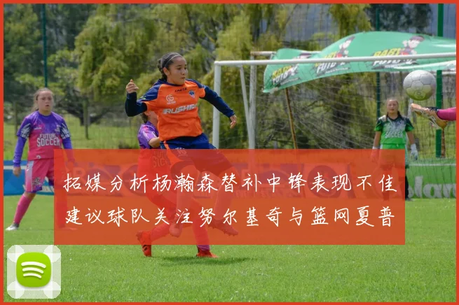 拓媒分析杨瀚森替补中锋表现不佳建议球队关注努尔基奇与篮网夏普