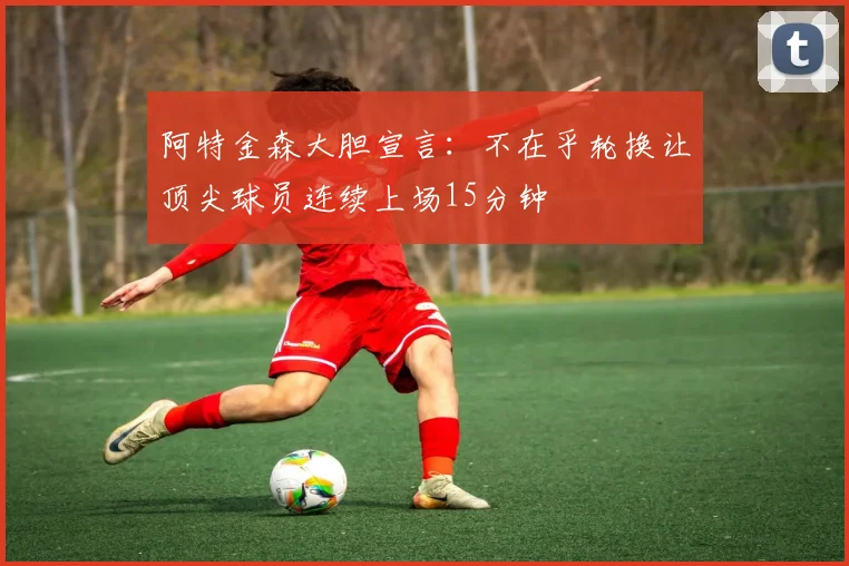 阿特金森大胆宣言：不在乎轮换让顶尖球员连续上场15分钟