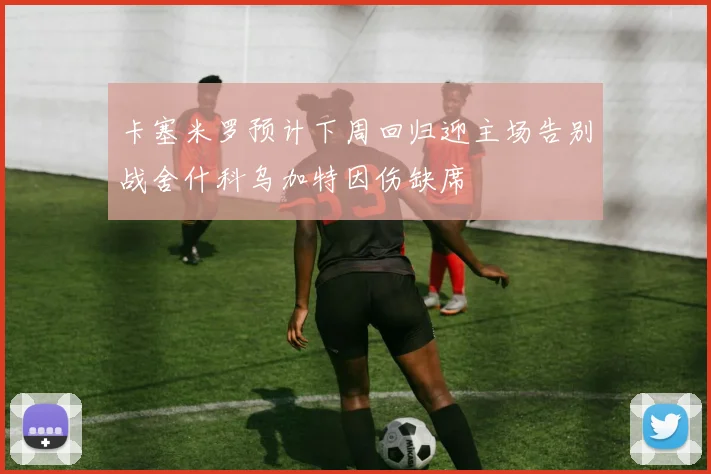 卡塞米罗预计下周回归迎主场告别战舍什科乌加特因伤缺席