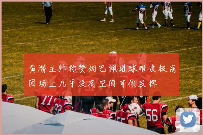 黄潜主帅称赞姆巴佩进球难度极高因场上几乎没有空间可供发挥