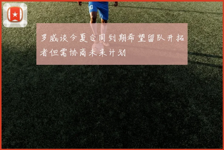 罗威谈今夏合同到期希望留队开拓者但需协商未来计划