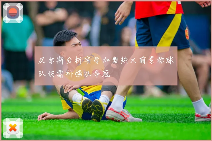 皮尔斯分析字母加盟热火前景称球队仍需补强以争冠