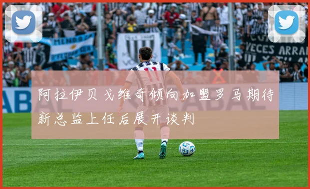 阿拉伊贝戈维奇倾向加盟罗马期待新总监上任后展开谈判