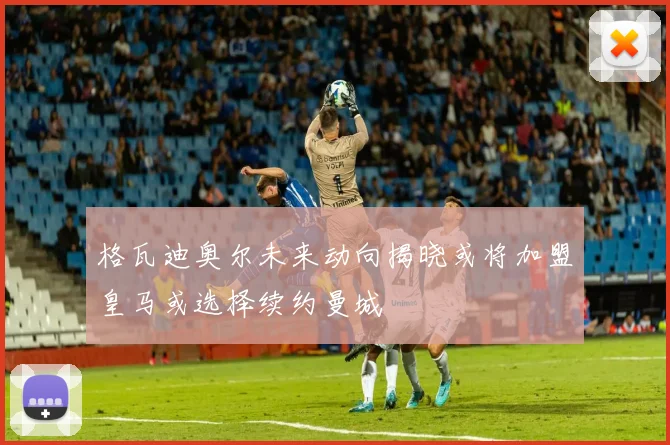 格瓦迪奥尔未来动向揭晓或将加盟皇马或选择续约曼城