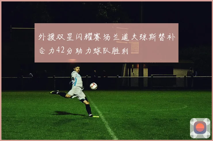 外援双星闪耀赛场兰道夫琼斯替补合力42分助力球队胜利