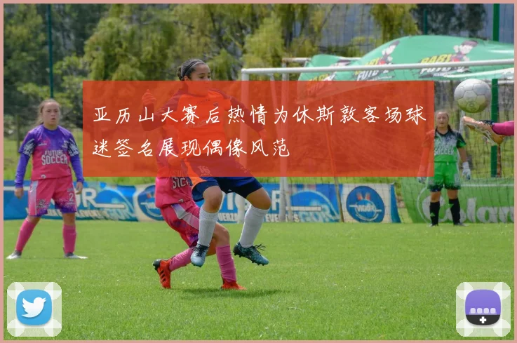 亚历山大赛后热情为休斯敦客场球迷签名展现偶像风范
