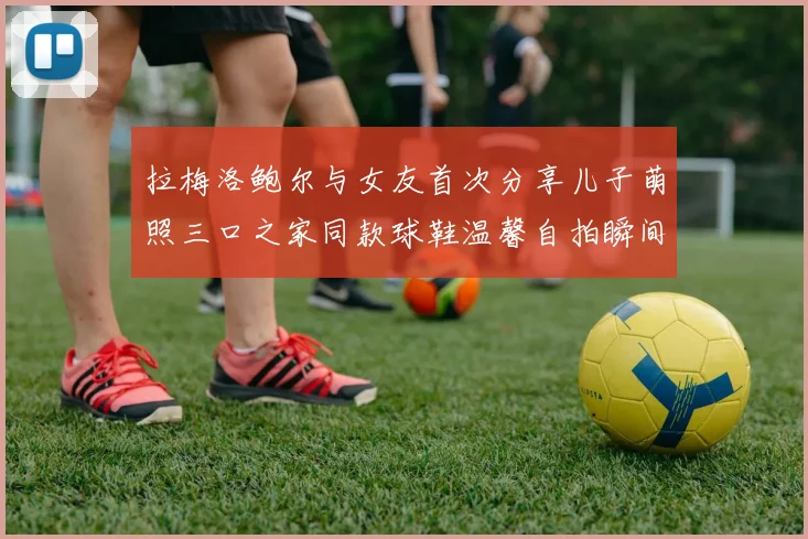 拉梅洛鲍尔与女友首次分享儿子萌照三口之家同款球鞋温馨自拍瞬间