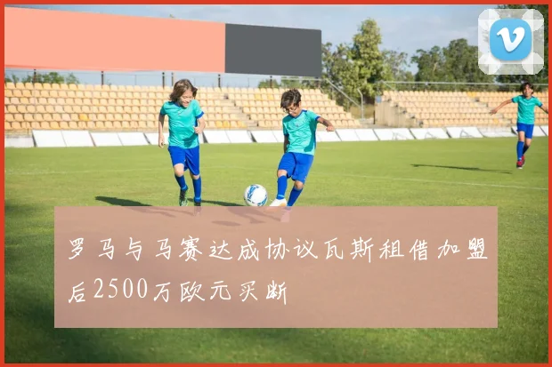 罗马与马赛达成协议瓦斯租借加盟后2500万欧元买断